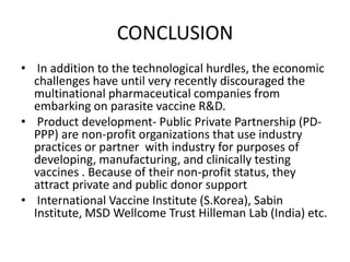 CONCLUSION
• In addition to the technological hurdles, the economic
challenges have until very recently discouraged the
multinational pharmaceutical companies from
embarking on parasite vaccine R&D.
• Product development- Public Private Partnership (PDPPP) are non-profit organizations that use industry
practices or partner with industry for purposes of
developing, manufacturing, and clinically testing
vaccines . Because of their non-profit status, they
attract private and public donor support
• International Vaccine Institute (S.Korea), Sabin
Institute, MSD Wellcome Trust Hilleman Lab (India) etc.

 
