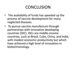 CONCLUSION
• The availability of funds has speeded up the
process of vaccine development for many
neglected diseases.
• To pursue vaccine manufacture through
partnerships with innovative developing
countries (IDC). IDCs are middle-income
countries, such as Brazil, Cuba, China, and India,
with modest economic productivity but which
have achieved a high level of innovation in
biotechnonology.

 
