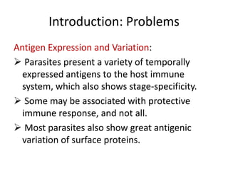 Introduction: Problems
Antigen Expression and Variation:
 Parasites present a variety of temporally
expressed antigens to the host immune
system, which also shows stage-specificity.
 Some may be associated with protective
immune response, and not all.
 Most parasites also show great antigenic
variation of surface proteins.

 