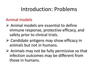 Introduction: Problems
Animal models
 Animal models are essential to define
immune response, protective efficacy, and
safety prior to clinical trials.
 Candidate antigens may show efficacy in
animals but not in humans.
 Animals may not be fully permissive so that
infection outcomes may be different from
those in humans.

 
