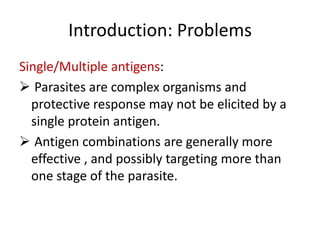Introduction: Problems
Single/Multiple antigens:
 Parasites are complex organisms and
protective response may not be elicited by a
single protein antigen.
 Antigen combinations are generally more
effective , and possibly targeting more than
one stage of the parasite.

 