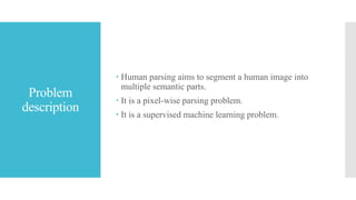 Problem
description
 Human parsing aims to segment a human image into
multiple semantic parts.
 It is a pixel-wise parsing problem.
 It is a supervised machine learning problem.
 