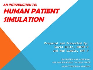 AN INTRODUCTION TO:

HUMAN PATIENT
SIMULATION


                      Prepared and Presented By:
                            David Hiltz, NREMT-P
                           and Rod Kimble, EMT-P

                                 LEADERSHIP AND LEARNING
                          ARE INDISPENSIBLE TO EACH OTHER
                                 JOHN FITZGERALD KENNEDY
 