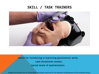 SKILL / TASK TRAINERS




             Useful for introducing or practicing psychomotor skills.
                                   Lack situational context.
                              Varied levels of sophistication.


Images and photos are for presentation purposes only and do not represent endorsement of the products shown.
 