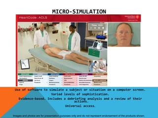 MICRO-SIMULATION




 Use of software to simulate a subject or situation on a computer screen.
                     Varied levels of sophistication.
   Evidence-based. Includes a debriefing analysis and a review of their
                                  actions.
                             Universal access.

Images and photos are for presentation purposes only and do not represent endorsement of the products shown.
 