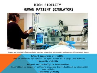 HIGH FIDELITY
                     HUMAN PATIENT SIMULATORS




Images and photos are for presentation purposes only and do not represent endorsement of the products shown.

                       Outward appearance of reality.
      May be enhanced by simulation specialists with props and make-up.
                              Cosmetic fidelity
                  Respond realistically to interventions.
   Controlled by computer software programs individualized by simulation
                                specialists.
                             Response fidelity
 