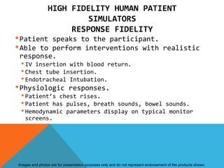 HIGH FIDELITY HUMAN PATIENT
                         SIMULATORS
                     RESPONSE FIDELITY
 Patient speaks to the participant.
 Able to perform interventions with realistic
  response.
  IV insertion with blood return.
  Chest tube insertion.
  Endotracheal Intubation.
 Physiologic responses.
  Patient’s chest rises.
  Patient has pulses, breath sounds, bowel sounds.
  Hemodynamic parameters display on typical monitor
   screens.




Images and photos are for presentation purposes only and do not represent endorsement of the products shown.
 