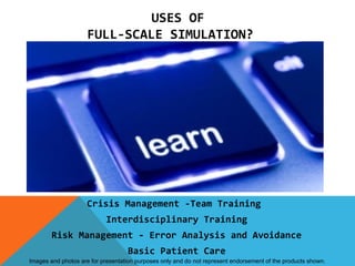 USES OF
                     FULL-SCALE SIMULATION?




                     Crisis Management -Team Training
                            Interdisciplinary Training
        Risk Management - Error Analysis and Avoidance
                                   Basic Patient Care
Images and photos are for presentation purposes only and do not represent endorsement of the products shown.
 