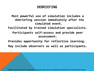 DEBRIEFING

  Most powerful use of simulation includes a
    debriefing session immediately after the
                simulated event.
Facilitated by trained simulation specialists.
      Participants self-assess and provide peer
                     assessment.
Provides opportunity for reflective learning.
May include observers as well as participants.




Images and photos are for presentation purposes only and do not represent endorsement of the products shown.
 