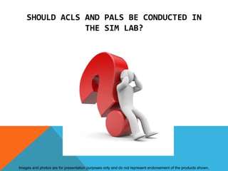 SHOULD ACLS AND PALS BE CONDUCTED IN
                THE SIM LAB?




Images and photos are for presentation purposes only and do not represent endorsement of the products shown.
 