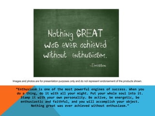 Images and photos are for presentation purposes only and do not represent endorsement of the products shown.


  “Enthusiasm is one of the most powerful engines of success. When you
  do a thing, do it with all your might. Put your whole soul into it.
    Stamp it with your own personality. Be active, be energetic, be
    enthusiastic and faithful, and you will accomplish your object.
          Nothing great was ever achieved without enthusiasm.”
 