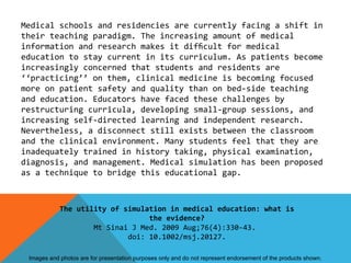 Medical schools and residencies are currently facing a shift in
their teaching paradigm. The increasing amount of medical
information and research makes it difﬁcult for medical
education to stay current in its curriculum. As patients become
increasingly concerned that students and residents are
‘‘practicing’’ on them, clinical medicine is becoming focused
more on patient safety and quality than on bed-side teaching
and education. Educators have faced these challenges by
restructuring curricula, developing small-group sessions, and
increasing self-directed learning and independent research.
Nevertheless, a disconnect still exists between the classroom
and the clinical environment. Many students feel that they are
inadequately trained in history taking, physical examination,
diagnosis, and management. Medical simulation has been proposed
as a technique to bridge this educational gap.



            The utility of simulation in medical education: what is
                                 the evidence?
                    Mt Sinai J Med. 2009 Aug;76(4):330-43.
                            doi: 10.1002/msj.20127.

 Images and photos are for presentation purposes only and do not represent endorsement of the products shown.
 