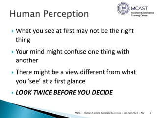 Aviation Maintenance
Training Centre
 What you see at first may not be the right
thing
 Your mind might confuse one thing with
another
 There might be a view different from what
you ‘see’ at a first glance
 LOOK TWICE BEFORE YOU DECIDE
2
AMTC - Human Factors Tutorials/Exercises - ver. Oct 2023 - AG
 