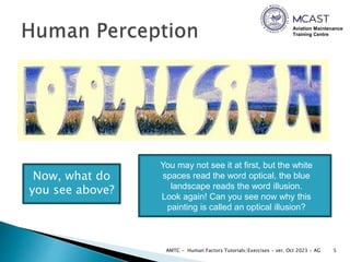 Aviation Maintenance
Training Centre
5
AMTC - Human Factors Tutorials/Exercises - ver. Oct 2023 - AG
Now, what do
you see above?
You may not see it at first, but the white
spaces read the word optical, the blue
landscape reads the word illusion.
Look again! Can you see now why this
painting is called an optical illusion?
 