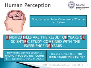 Aviation Maintenance
Training Centre
8
AMTC - Human Factors Tutorials/Exercises - ver. Oct 2023 - AG
Now, test your Brain. Count every ‘F’ in the
text below
FINISHED FILES ARE THE RESULT OF YEARS OF
SCIENTIFIC STUDY COMBINED WITH THE
EXPERIENCE OF YEARS …
How many did you count? ...
WRONG IF YOU DID NOT COUNT
‘6’ … No joke … READ IT AGAIN
Reason behind this – THE
BRAIN CANNOT PROCESS ‘OF’
 