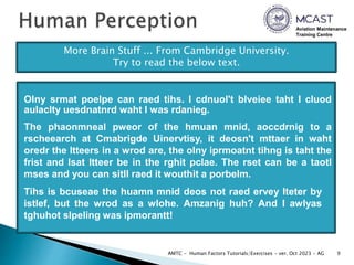 Aviation Maintenance
Training Centre
9
AMTC - Human Factors Tutorials/Exercises - ver. Oct 2023 - AG
More Brain Stuff ... From Cambridge University.
Try to read the below text.
Olny srmat poelpe can raed tihs. I cdnuol't blveiee taht I cluod
aulaclty uesdnatnrd waht I was rdanieg.
The phaonmneal pweor of the hmuan mnid, aoccdrnig to a
rscheearch at Cmabrigde Uinervtisy, it deosn't mttaer in waht
oredr the ltteers in a wrod are, the olny iprmoatnt tihng is taht the
frist and lsat ltteer be in the rghit pclae. The rset can be a taotl
mses and you can sitll raed it wouthit a porbelm.
Tihs is bcuseae the huamn mnid deos not raed ervey lteter by
istlef, but the wrod as a wlohe. Amzanig huh? And I awlyas
tghuhot slpeling was ipmorantt!
 