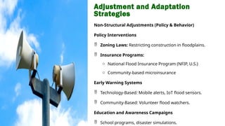 Adjustment and Adaptation
Strategies
Non-Structural Adjustments (Policy & Behavior)
Policy Interventions
 Zoning Laws: Restricting construction in floodplains.
 Insurance Programs:
o National Flood Insurance Program (NFIP, U.S.)
o Community-based microinsurance
Early Warning Systems
 Technology-Based: Mobile alerts, IoT flood sensors.
 Community-Based: Volunteer flood watchers.
Education and Awareness Campaigns
 School programs, disaster simulations.
 