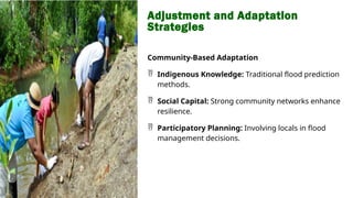 Adjustment and Adaptation
Strategies
Community-Based Adaptation
 Indigenous Knowledge: Traditional flood prediction
methods.
 Social Capital: Strong community networks enhance
resilience.
 Participatory Planning: Involving locals in flood
management decisions.
 