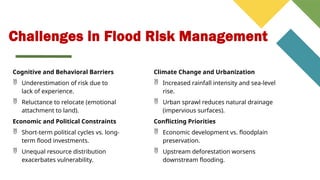 Challenges in Flood Risk Management
Cognitive and Behavioral Barriers
 Underestimation of risk due to
lack of experience.
 Reluctance to relocate (emotional
attachment to land).
Economic and Political Constraints
 Short-term political cycles vs. long-
term flood investments.
 Unequal resource distribution
exacerbates vulnerability.
Climate Change and Urbanization
 Increased rainfall intensity and sea-level
rise.
 Urban sprawl reduces natural drainage
(impervious surfaces).
Conflicting Priorities
 Economic development vs. floodplain
preservation.
 Upstream deforestation worsens
downstream flooding.
 