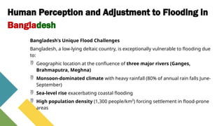 Human Perception and Adjustment to Flooding in
Bangladesh
Bangladesh's Unique Flood Challenges
Bangladesh, a low-lying deltaic country, is exceptionally vulnerable to flooding due
to:
 Geographic location at the confluence of three major rivers (Ganges,
Brahmaputra, Meghna)
 Monsoon-dominated climate with heavy rainfall (80% of annual rain falls June-
September)
 Sea-level rise exacerbating coastal flooding
 High population density (1,300 people/km²) forcing settlement in flood-prone
areas
 