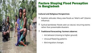 Factors Shaping Flood Perception
in Bangladesh
Cultural and Religious Perspectives
 Fatalistic attitudes: Many view floods as "Allah's will" (Islamic
influence)
 Cyclical worldview: Floods seen as natural, recurring events
rather than preventable disasters
 Traditional forecasting: Farmers observe:
o Ant behavior (moving to higher ground)
o Unusual flowering patterns
o Bird migration changes
 