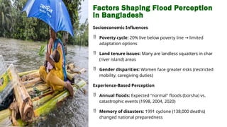 Factors Shaping Flood Perception
in Bangladesh
Socioeconomic Influences
 Poverty cycle: 20% live below poverty line limited
→
adaptation options
 Land tenure issues: Many are landless squatters in char
(river island) areas
 Gender disparities: Women face greater risks (restricted
mobility, caregiving duties)
Experience-Based Perception
 Annual floods: Expected "normal" floods (borsha) vs.
catastrophic events (1998, 2004, 2020)
 Memory of disasters: 1991 cyclone (138,000 deaths)
changed national preparedness
 