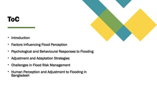 ToC
• Introduction
• Factors Influencing Flood Perception
• Psychological and Behavioural Responses to Flooding
• Adjustment and Adaptation Strategies
• Challenges in Flood Risk Management
• Human Perception and Adjustment to Flooding in
Bangladesh
 