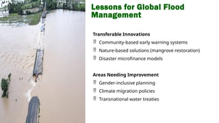 Lessons for Global Flood
Management
Transferable Innovations
 Community-based early warning systems
 Nature-based solutions (mangrove restoration)
 Disaster microfinance models
Areas Needing Improvement
 Gender-inclusive planning
 Climate migration policies
 Transnational water treaties
 