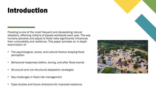 Introduction
Flooding is one of the most frequent and devastating natural
disasters, affecting millions of people worldwide each year. The way
humans perceive and adjust to flood risks significantly influences
their vulnerability and resilience. This paper provides an in-depth
examination of:
• The psychological, social, and cultural factors shaping flood
perception
• Behavioral responses before, during, and after flood events
• Structural and non-structural adaptation strategies
• Key challenges in flood risk management
• Case studies and future directions for improved resilience
 