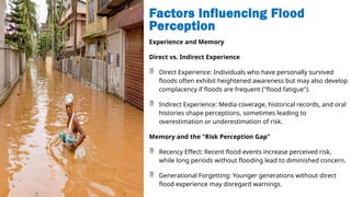 Factors Influencing Flood
Perception
Experience and Memory
Direct vs. Indirect Experience
 Direct Experience: Individuals who have personally survived
floods often exhibit heightened awareness but may also develop
complacency if floods are frequent ("flood fatigue").
 Indirect Experience: Media coverage, historical records, and oral
histories shape perceptions, sometimes leading to
overestimation or underestimation of risk.
Memory and the "Risk Perception Gap"
 Recency Effect: Recent flood events increase perceived risk,
while long periods without flooding lead to diminished concern.
 Generational Forgetting: Younger generations without direct
flood experience may disregard warnings.
 