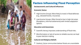 Factors Influencing Flood Perception
Socioeconomic and Cultural Influences
Economic Status
 High-Income Groups: More likely to invest in flood defenses
(e.g., elevated homes, insurance).
 Low-Income Groups: Often forced to live in high-risk areas
(floodplains, informal settlements) with limited adaptation
options.
Education and Awareness
 Scientific literacy improves understanding of flood risks.
 Misinformation or lack of access to reliable sources can lead
to poor decision-making.
Cultural and Religious Beliefs
 Fatalism: Some communities believe floods are unavoidable
 