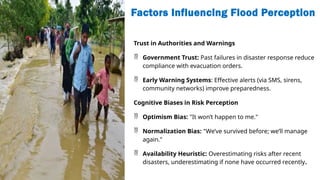 Factors Influencing Flood Perception
Trust in Authorities and Warnings
 Government Trust: Past failures in disaster response reduce
compliance with evacuation orders.
 Early Warning Systems: Effective alerts (via SMS, sirens,
community networks) improve preparedness.
Cognitive Biases in Risk Perception
 Optimism Bias: "It won’t happen to me."
 Normalization Bias: "We’ve survived before; we’ll manage
again."
 Availability Heuristic: Overestimating risks after recent
disasters, underestimating if none have occurred recently.
 