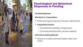 Psychological and Behavioral
Responses to Flooding
Pre-Flood Responses
Risk Denial vs. Preparedness
 Denial: Ignoring warnings due to distrust or optimism bias.
 Preparedness Actions:
o Household-level (sandbags, emergency kits)
o Community-level (flood drills, volunteer networks)
Information-Seeking Behavior
 Reliance on trusted sources (local leaders, radio, social
media).
 