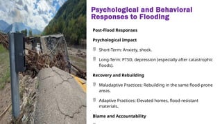 Psychological and Behavioral
Responses to Flooding
Post-Flood Responses
Psychological Impact
 Short-Term: Anxiety, shock.
 Long-Term: PTSD, depression (especially after catastrophic
floods).
Recovery and Rebuilding
 Maladaptive Practices: Rebuilding in the same flood-prone
areas.
 Adaptive Practices: Elevated homes, flood-resistant
materials.
Blame and Accountability
 