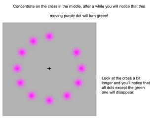 Concentrate on the cross in the middle, after a while you will notice that this 
moving purple dot will turn green! 
Look at the cross a bit 
longer and you‘ll notice that 
all dots except the green 
one will disappear. 
 