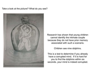 Take a look at the picture? What do you see? 
Research has shown that young children 
cannot identify the intimate couple 
because they do not have prior memory 
associated with such a scenario. 
Children see nine dolphins. 
This is a test to determine if you already 
have a corrupted mind. If it is hard for 
you to find the dolphins within six 
seconds, your mind is indeed corrupted. 
 