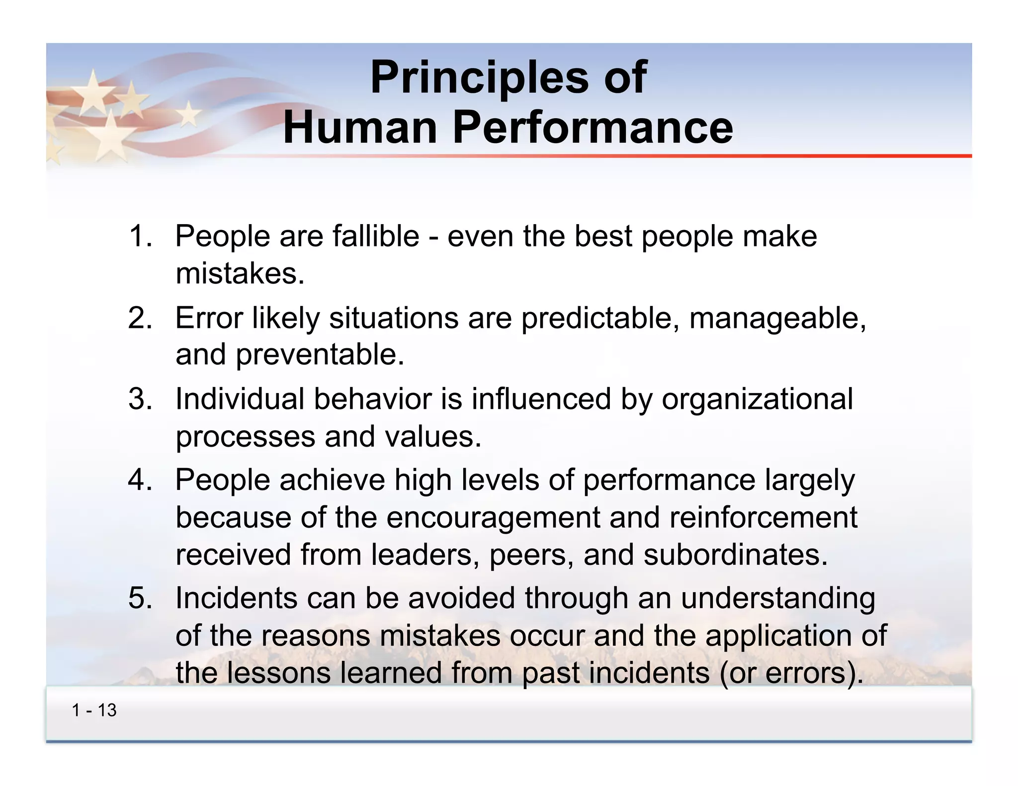 Principles of
                    Human Performance

         1.  People are fallible - even the best people make
             mistakes.
         2.  Error likely situations are predictable, manageable,
             and preventable.
         3.  Individual behavior is influenced by organizational
             processes and values.
         4.  People achieve high levels of performance largely
             because of the encouragement and reinforcement
             received from leaders, peers, and subordinates.
         5.  Incidents can be avoided through an understanding
             of the reasons mistakes occur and the application of
             the lessons learned from past incidents (or errors).
1 - 13
 