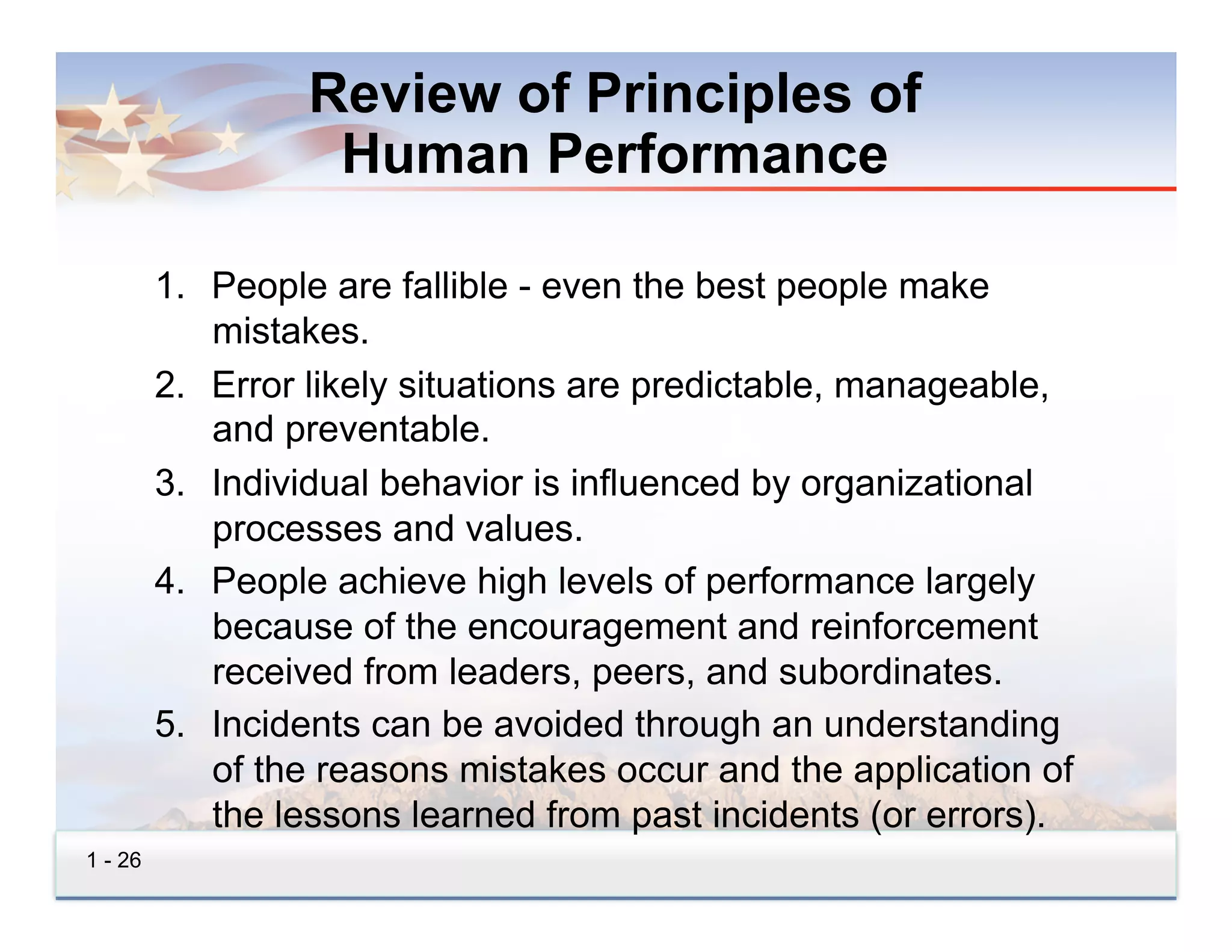 Review of Principles of
                   Human Performance

         1.  People are fallible - even the best people make
             mistakes.
         2.  Error likely situations are predictable, manageable,
             and preventable.
         3.  Individual behavior is influenced by organizational
             processes and values.
         4.  People achieve high levels of performance largely
             because of the encouragement and reinforcement
             received from leaders, peers, and subordinates.
         5.  Incidents can be avoided through an understanding
             of the reasons mistakes occur and the application of
             the lessons learned from past incidents (or errors).
1 - 26
 