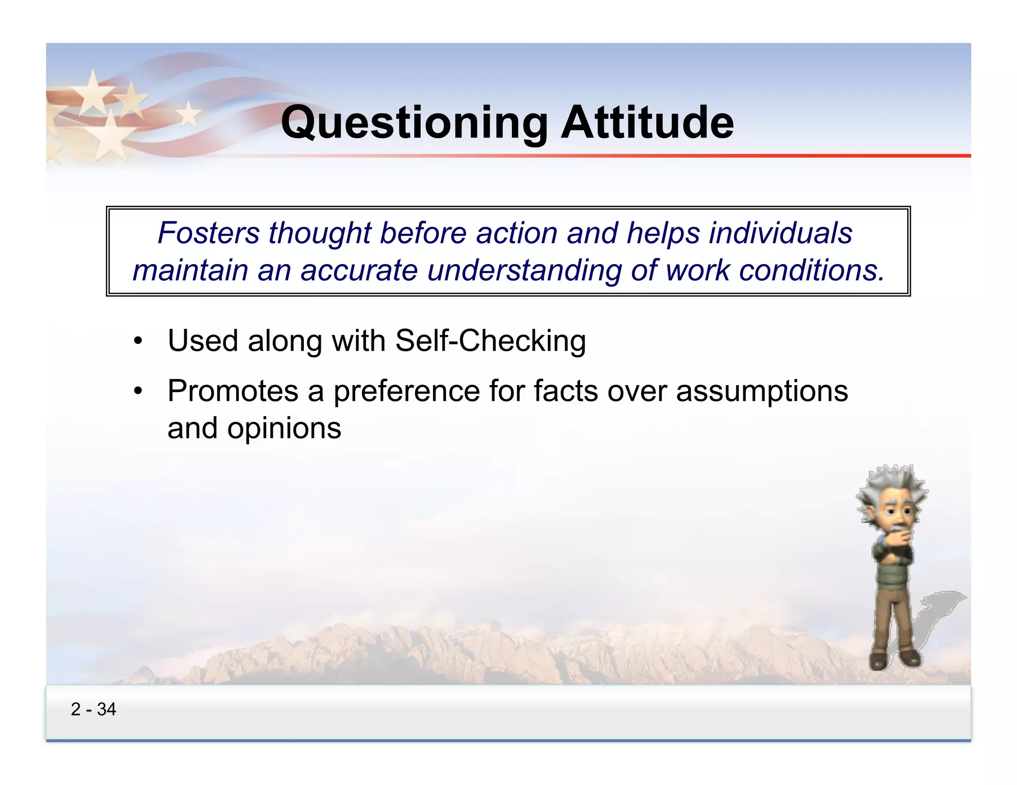 Questioning Attitude

          Fosters thought before action and helps individuals
         maintain an accurate understanding of work conditions.

         •  Used along with Self-Checking
         •  Promotes a preference for facts over assumptions
            and opinions




2 - 34
 