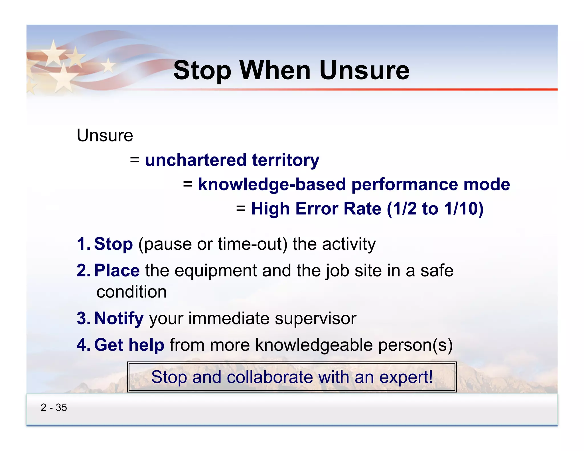 Stop When Unsure

         Unsure
               = unchartered territory
                     = knowledge-based performance mode
                           = High Error Rate (1/2 to 1/10)
         1.  Stop (pause or time-out) the activity
         2.  Place the equipment and the job site in a safe
             condition
         3.  Notify your immediate supervisor
         4.  Get help from more knowledgeable person(s)
                  Stop and collaborate with an expert!
2 - 35
 