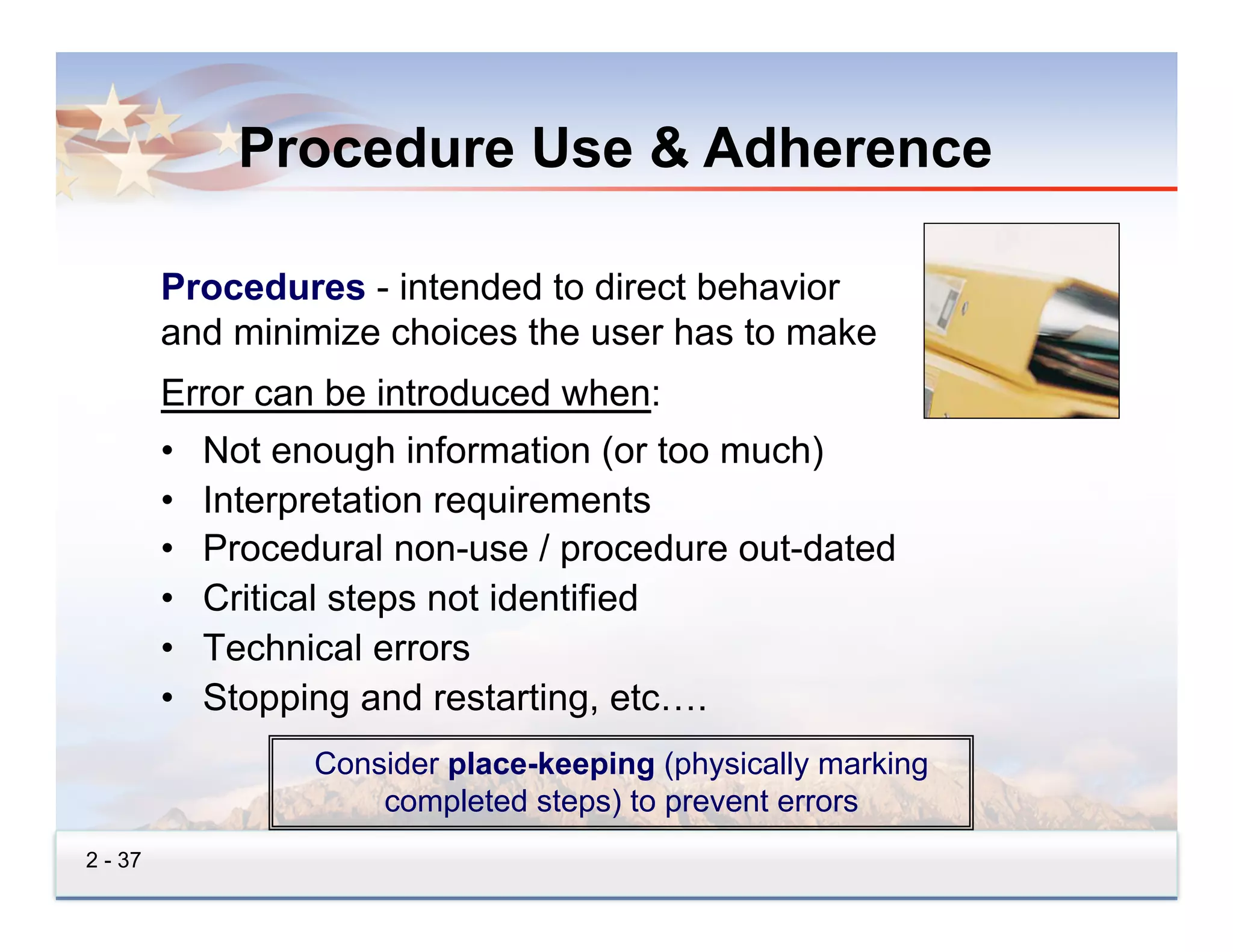 Procedure Use & Adherence

         Procedures - intended to direct behavior
         and minimize choices the user has to make
         Error can be introduced when:
         •    Not enough information (or too much)
         •    Interpretation requirements
         •    Procedural non-use / procedure out-dated
         •    Critical steps not identified
         •    Technical errors
         •    Stopping and restarting, etc….
                    Consider place-keeping (physically marking
                        completed steps) to prevent errors
2 - 37
 
