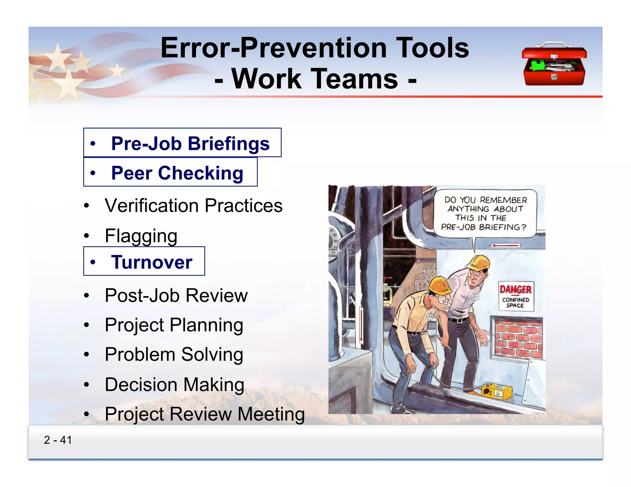 Error-Prevention Tools
                      - Work Teams -

         • •  Pre-Job Briefings
              Pre-Job Briefings
         • •  Peer-Checking
              Peer Checking
         •  Verification Practices
         •  Flagging
         • •  Turnover
               Turnover
         •  Post-Job Review
         •  Project Planning
         •  Problem Solving
         •  Decision Making
         •  Project Review Meeting
2 - 41
 