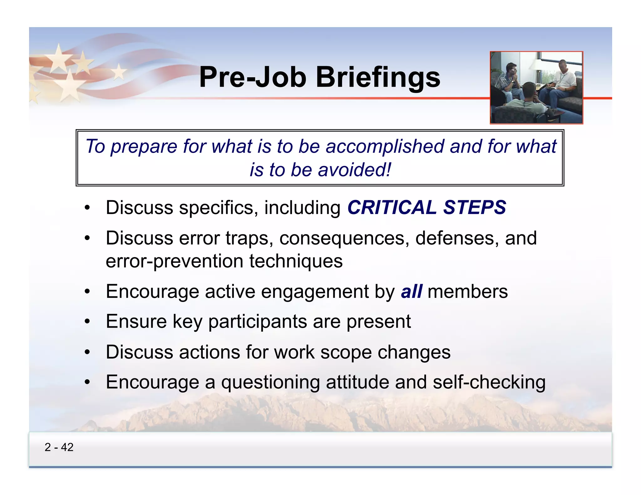 Pre-Job Briefings

         To prepare for what is to be accomplished and for what
                            is to be avoided!
         •  Discuss specifics, including CRITICAL STEPS
         •  Discuss error traps, consequences, defenses, and
            error-prevention techniques
         •  Encourage active engagement by all members
         •  Ensure key participants are present
         •  Discuss actions for work scope changes
         •  Encourage a questioning attitude and self-checking


2 - 42
 
