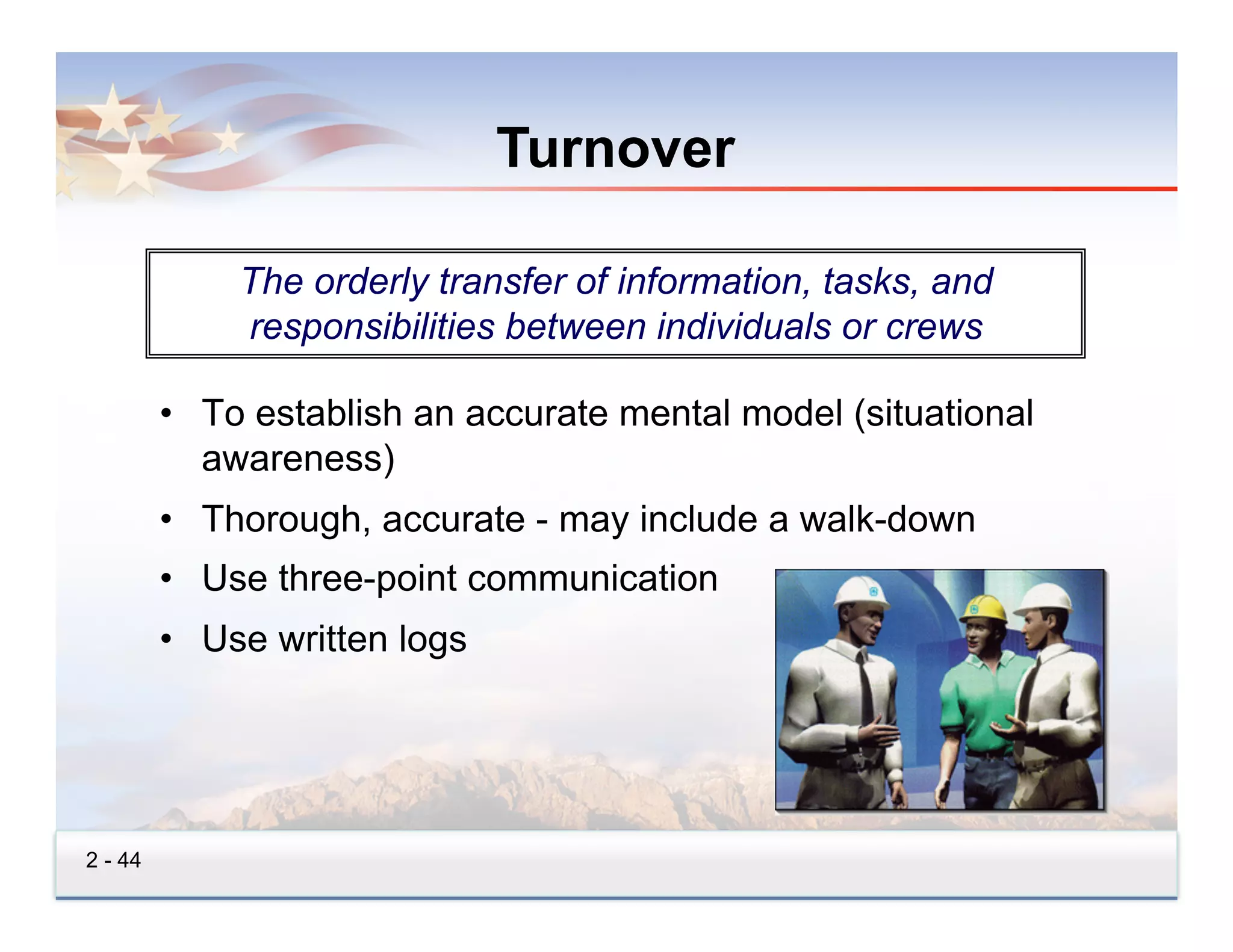 Turnover

             The orderly transfer of information, tasks, and
             responsibilities between individuals or crews

         •  To establish an accurate mental model (situational
            awareness)
         •  Thorough, accurate - may include a walk-down
         •  Use three-point communication
         •  Use written logs




2 - 44
 