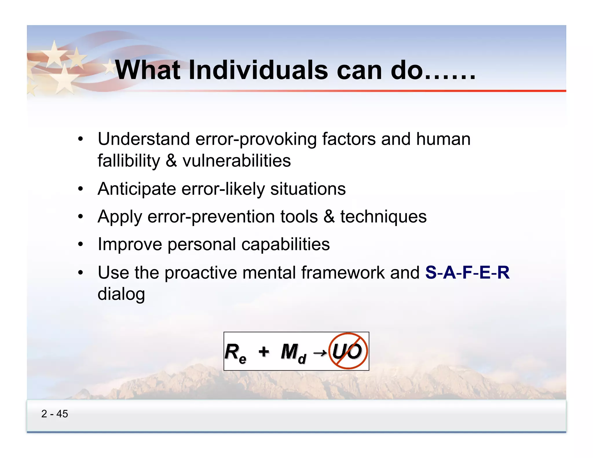 What Individuals can do……

         •  Understand error-provoking factors and human
            fallibility & vulnerabilities
         •  Anticipate error-likely situations
         •  Apply error-prevention tools & techniques
         •  Improve personal capabilities
         •  Use the proactive mental framework and S-A-F-E-R
            dialog




2 - 45
 