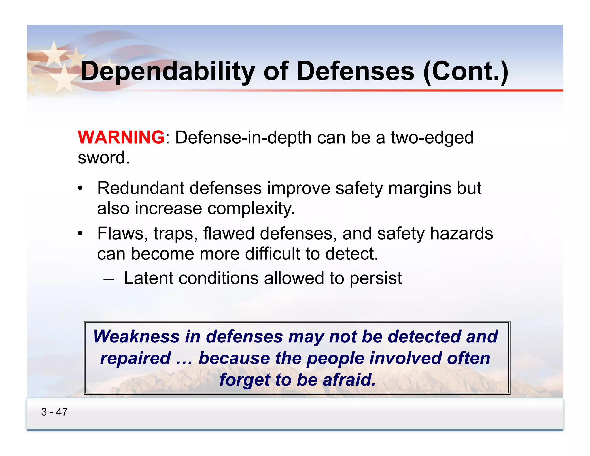 Dependability of Defenses (Cont.)

         WARNING: Defense-in-depth can be a two-edged
         sword.
         •  Redundant defenses improve safety margins but
            also increase complexity.
         •  Flaws, traps, flawed defenses, and safety hazards
            can become more difficult to detect.
             –  Latent conditions allowed to persist


          Weakness in defenses may not be detected and
          repaired … because the people involved often
                       forget to be afraid.
3 - 47
 