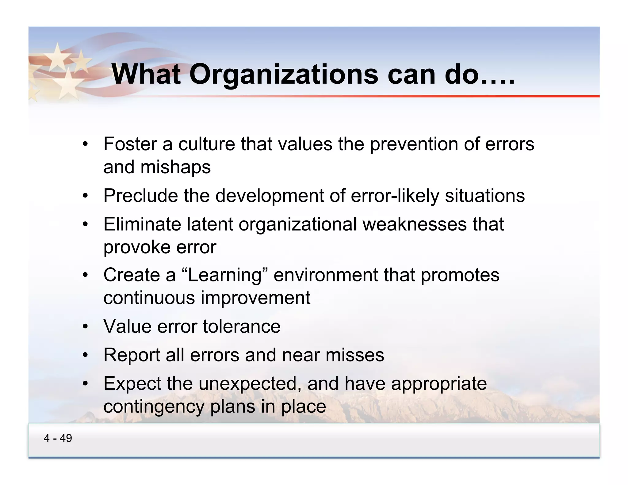 What Organizations can do….

         •  Foster a culture that values the prevention of errors
            and mishaps
         •  Preclude the development of error-likely situations
         •  Eliminate latent organizational weaknesses that
            provoke error
         •  Create a “Learning” environment that promotes
            continuous improvement
         •  Value error tolerance
         •  Report all errors and near misses
         •  Expect the unexpected, and have appropriate
            contingency plans in place
4 - 49
 