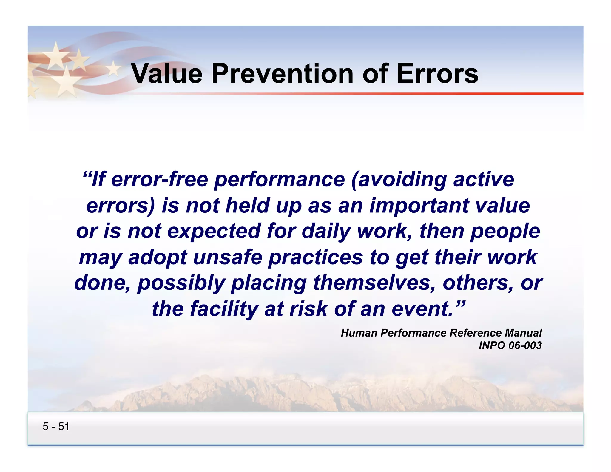 Value Prevention of Errors


          “If error-free performance (avoiding active
          errors) is not held up as an important value
         or is not expected for daily work, then people
         may adopt unsafe practices to get their work
         done, possibly placing themselves, others, or
                  the facility at risk of an event.”
                                   Human Performance Reference Manual
                                                          INPO 06-003




5 - 51
 