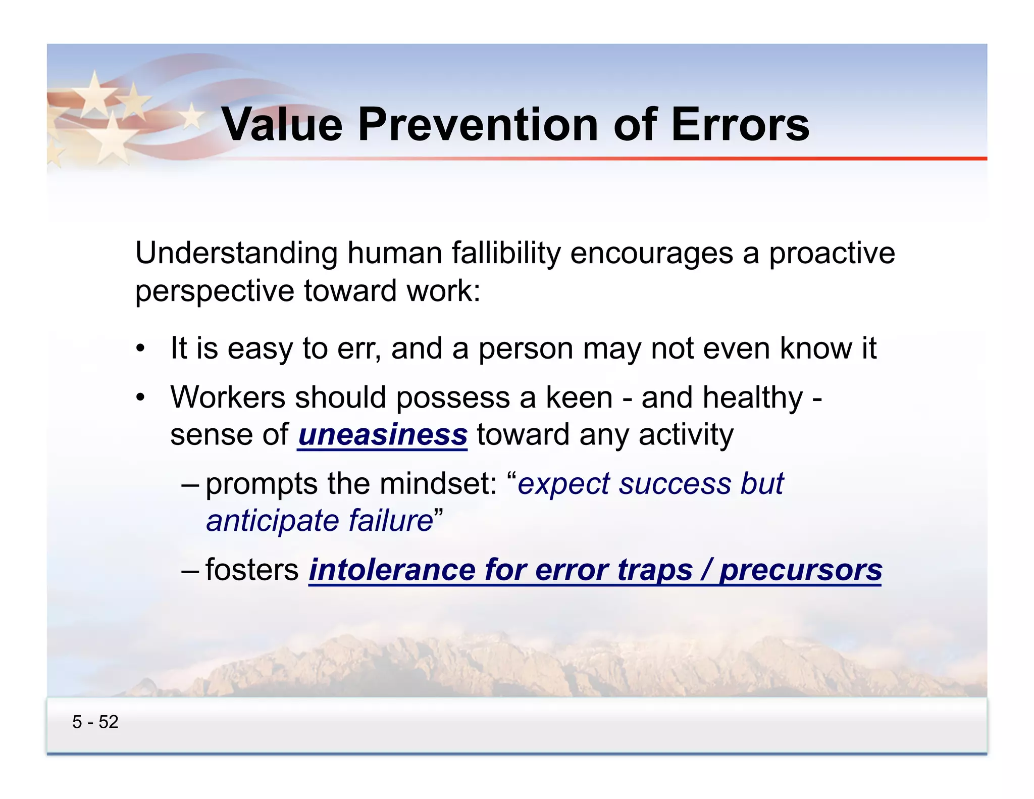 Value Prevention of Errors

         Understanding human fallibility encourages a proactive
         perspective toward work:
         •  It is easy to err, and a person may not even know it
         •  Workers should possess a keen - and healthy -
            sense of uneasiness toward any activity
            – prompts the mindset: “expect success but
              anticipate failure”
            – fosters intolerance for error traps / precursors



5 - 52
 