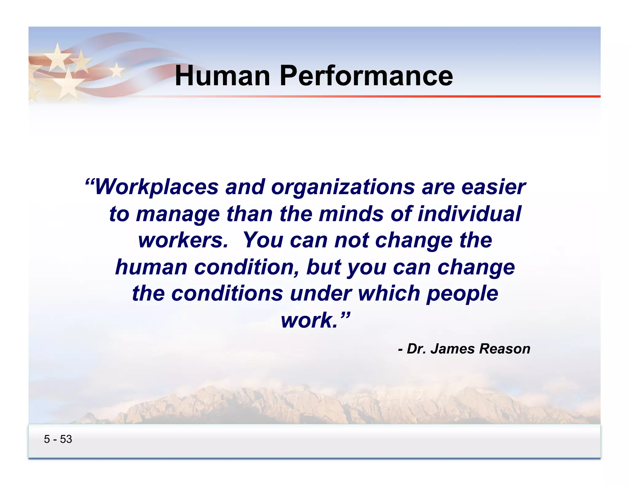 Human Performance


         “Workplaces and organizations are easier
           to manage than the minds of individual
              workers. You can not change the
            human condition, but you can change
             the conditions under which people
                           work.”
                                     - Dr. James Reason




5 - 53
 